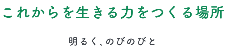 これからを生きる力をつくる場所 -明るく、のびのびと-