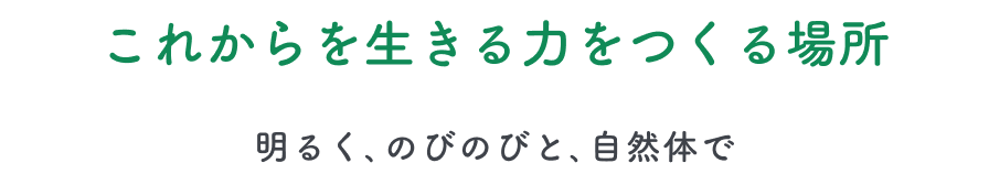 これからを生きる力をつくる場所 -明るく、のびのびと、自然体で-