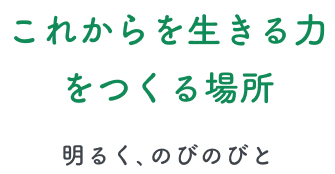 これからを生きる力をつくる場所 -明るく、のびのびと-