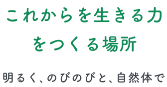 これからを生きる力をつくる場所 -明るく、のびのびと、自然体で-